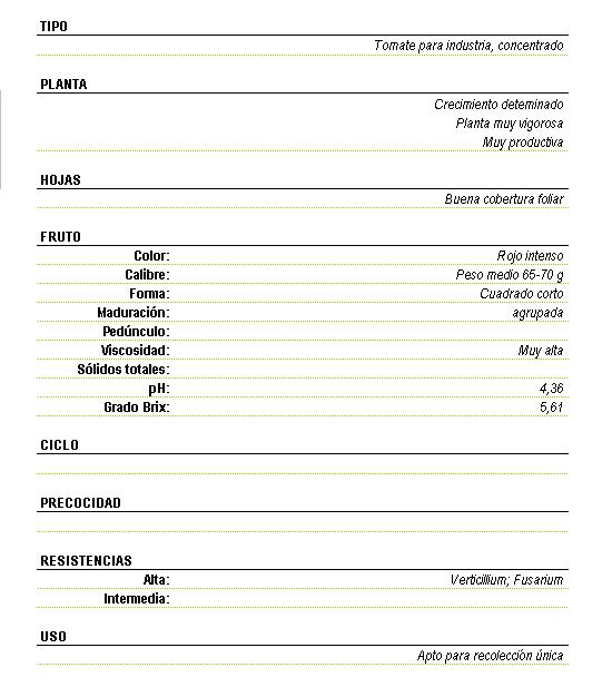 Tomate para industria, concentrado. Planta muy vigorosa y muy productiva y crecimiento determinado. Buena cobertura foliar. Fruto de color rojo inmenso, peso medio de 65 a 70 gramos forma cuadrado corto, maduracin agrupada, viscosidad muy alta pH 4,36 grado brix 5,61.  Resistencia alta a Verticilliu, Fusarium, apto para recoleccin nica.